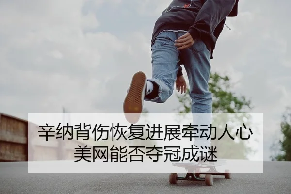 辛纳背伤恢复进展牵动人心 美网能否夺冠成谜