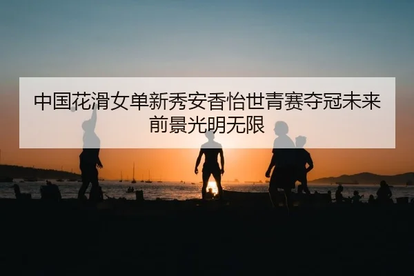 中国花滑女单新秀安香怡世青赛夺冠未来前景光明无限